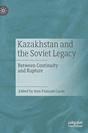 Kazakhstan and the Soviet Legacy: Between Continuity and Rupture by Jean-François Caron