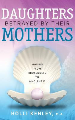 Daughters Betrayed by Their Mothers: Moving from Brokenness to Wholeness by Holli Kenley