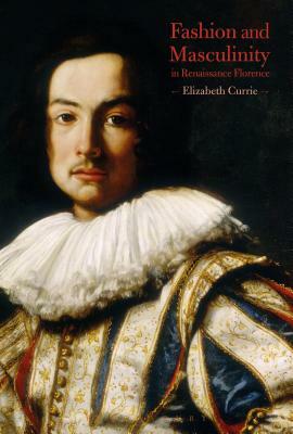 Fashion and Masculinity in Renaissance Florence by Elizabeth Currie