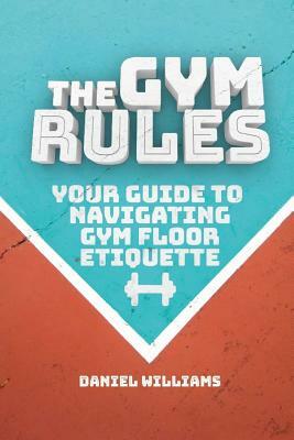 The Gym Rules: Your Guide to Navigating Gym Floor Etiquette by Daniel Williams