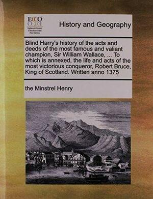 Blind Harry's History of the Acts and Deeds of the Most Famous and Valiant Champion, Sir William Wallace, ... to Which Is Annexed, the Life and Acts of the Most Victorious Conqueror, Robert Bruce, King of Scotland. Written Anno 1375 by Henry the Minstrel