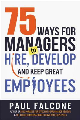 75 Ways for Managers to Hire, Develop, and Keep Great Employees by Paul Falcone