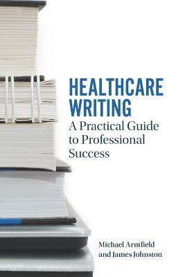 Healthcare Writing: A Practical Guide to Professional Success by James Johnston, Michael Arntfield