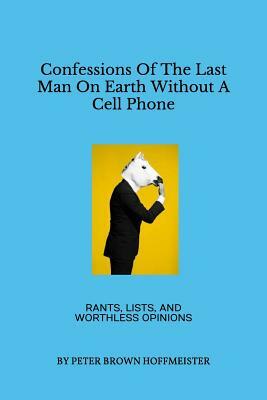 Confessions of the Last Man on Earth Without a Cell Phone: Rants, Lists, and Worthless Opinions by Peter Brown Hoffmeister