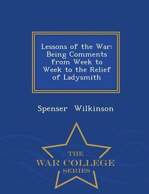 Lessons of the War: Being Comments from Week to Week to the Relief of Ladysmith - War College Series by Spenser Wilkinson