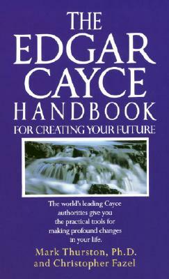 The Edgar Cayce Handbook for Creating Your Future: The World's Leading Cayce Authorities Give You the Practical Tools for Making Profound Changes in Y by Christopher Fazel, Mark Thurston