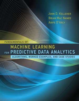 Fundamentals of Machine Learning for Predictive Data Analytics: Algorithms, Worked Examples, and Case Studies by John D. Kelleher, Brian Mac Namee, Aoife D'Arcy