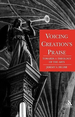 Voicing Creation's Praise: Towards a Theology of the Arts by Jeremy S. Begbie
