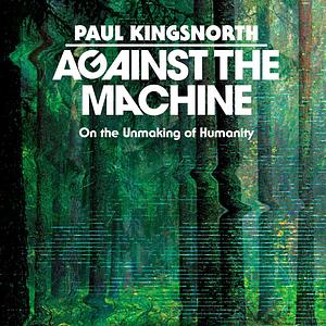 Against the Machine: On the Unmaking of Humanity by Paul Kingsnorth