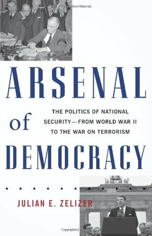 Arsenal of Democracy: The Politics of National Security--From World War II to the War on Terrorism by Julian E. Zelizer