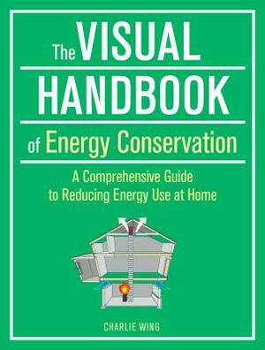 The Visual Handbook of Energy Conservation: A Comprehensive Guide to Reducing Energy Use at Home by Charlie Wing