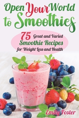 OPEN YOUR WORLD TO SMOOTHIES: 75 Great and Varied Smoothie Recipes for Weight Loss and Health, which Will help You Build the Body of Your Dreams and Achieve your Desired Results by Emily Foster