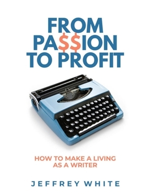 From Passion to Profit: How to Make a Living as a Writer by Jeffrey White