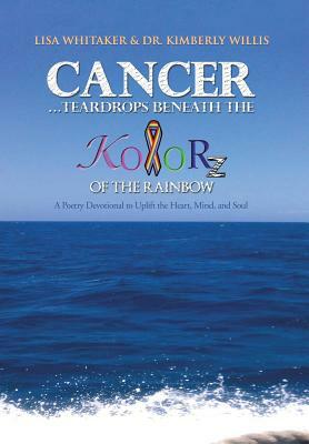 Cancer...Teardrops Beneath the Kolorz of the Rainbow: Poetry to Uplift the Heart, Mind, and Soul by Lisa Whitaker, Kimberly Willis