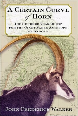 A Certain Curve of Horn: The Hundred-Year Quest for the Giant Sable Antelope of Angola by John Frederick Walker