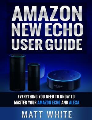 Amazon New Echo User Guide (Personal Assistant): Everything You Need to Know to Master Your Amazon Echo and Alexa by Matt White