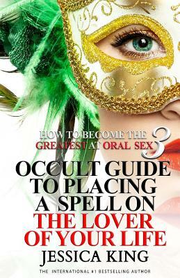 How to Become the Greatest at Oral Sex 3: Occult Guide to Placing a Spell on the Lover of your Life by Jessica King