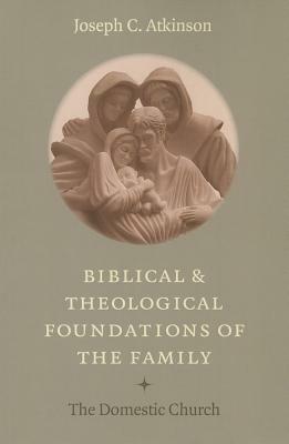 Biblical and Theological Foundations of the Family: The Domestic Church by Joseph C. Atkinson