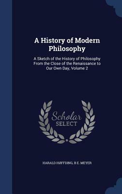 A History of Modern Philosophy: A Sketch of the History of Philosophy from the Close of the Renaissance to Our Own Day, Volume 2 by B. E. Meyer, Harald Hoffding