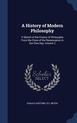 A History of Modern Philosophy: A Sketch of the History of Philosophy from the Close of the Renaissance to Our Own Day, Volume 2 by Harald Hoffding, B. E. Meyer