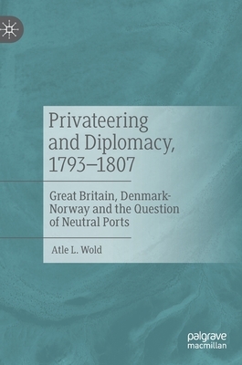 Privateering and Diplomacy, 1793-1807: Great Britain, Denmark-Norway and the Question of Neutral Ports by Atle L. Wold