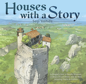 Houses with a Story: A Dragon's Den, a Ghostly Mansion, a Library of Lost Books, and 30 More Amazing Places to Explore by Seiji Yoshida