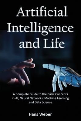 Artificial Intelligence and Life: A Complete Guide to the Basic Concepts in AI, Neural Networks, Machine Learning and Data Science by Hans Weber