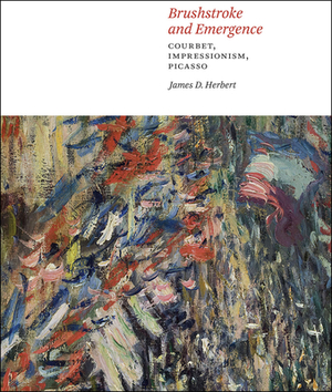 Brushstroke and Emergence: Courbet, Impressionism, Picasso by James D. Herbert