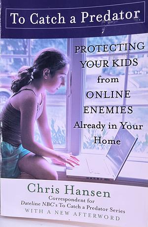 To Catch a Predator: Protecting Your Kids from Online Enemies Already in Your Home by Chris Hansen
