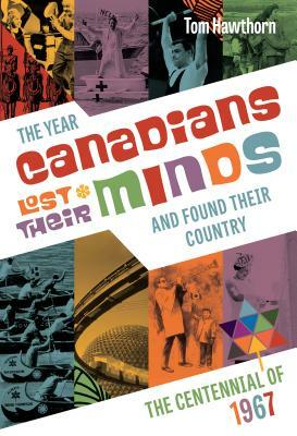 The Year Canadians Lost Their Minds and Found Their Country: The Centennial of 1967 by Tom Hawthorn