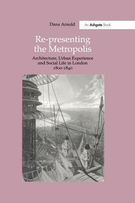 Re-Presenting the Metropolis: Architecture, Urban Experience and Social Life in London 1800?840 by Dana Arnold