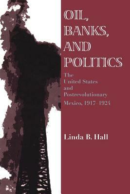 Oil, Banks, and Politics: The United States and Postrevolutionary Mexico, 1917-1924 by Linda B. Hall