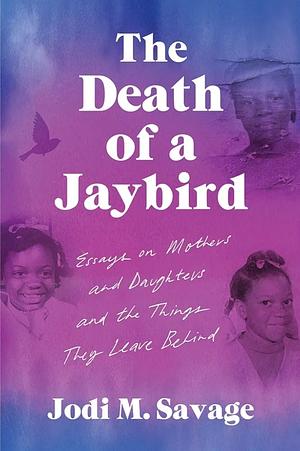 The Death of a Jaybird: Essays on Mothers and Daughters and the Things They Leave Behind by Jodi M. Savage