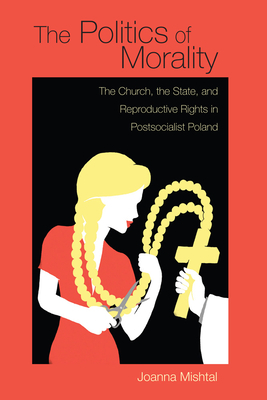 The Politics of Morality: The Church, the State, and Reproductive Rights in Postsocialist Poland by Joanna Mishtal