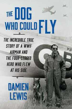 The Dog Who Could Fly: The Incredible True Story of a WWII Airman and the Four-Legged Hero Who Flew At His Side by Damien Lewis