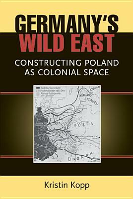 Germany's Wild East: Constructing Poland as Colonial Space by Kristin Kopp