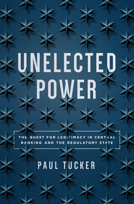 Unelected Power: The Quest for Legitimacy in Central Banking and the Regulatory State by Paul Tucker