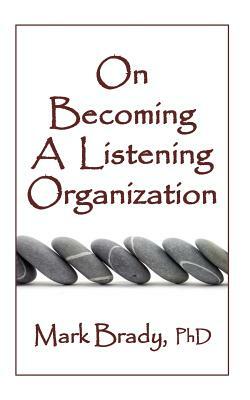 On Becoming a Listening Organization: Essential practices for positively impacting people, products and profits by Mark Brady Phd