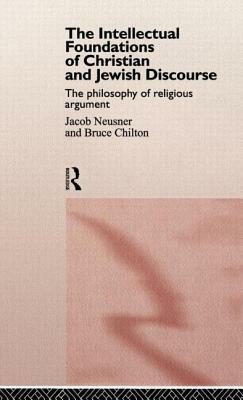 The Intellectual Foundations of Christian and Jewish Discourse: The Philosophy of Religious Argument by Jacob Neusner, Bruce Chilton