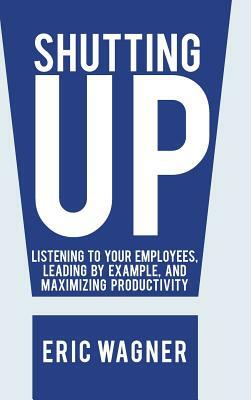 Shutting Up: Listening to Your Employees, Leading by Example, and Maximizing Productivity by Eric Wagner
