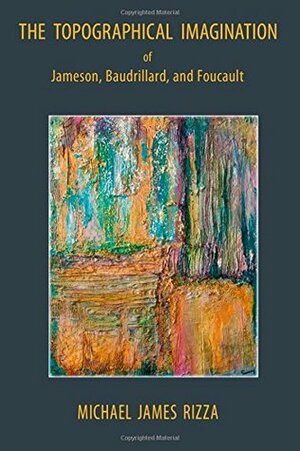 The Topographical Imagination of Jameson, Baudrillard, and Foucault by Michael James Rizza
