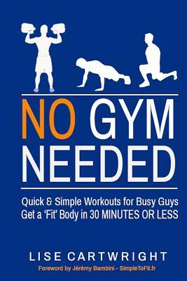 No Gym Needed - Quick and Simple Workouts for Busy Guys: Get a 'Fit' Body in 30 Minutes or Less by Lise Cartwright