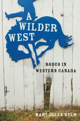 A Wilder West: Rodeo in Western Canada by Mary-Ellen Kelm