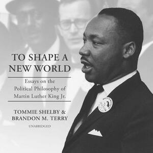 To Shape a New World: Essays on the Political Philosophy of Martin Luther King Jr. by Brandon M. Terry, Tommie Shelby