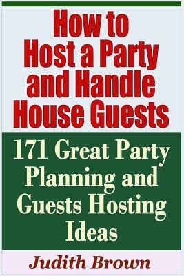 How to Host a Party and Handle House Guests - 171 Great Party Planning and Guests Hosting Ideas by Judith Brown