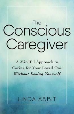 The Conscious Caregiver: A Mindful Approach to Caring for Your Loved One Without Losing Yourself by Linda Abbit