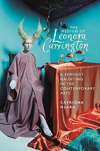 The Medium of Leonora Carrington: A Feminist Haunting in the Contemporary Arts by Catriona McAra