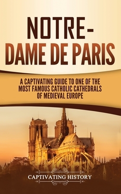 Notre-Dame de Paris: A Captivating Guide to One of the Most Famous Catholic Cathedrals of Medieval Europe by Captivating History