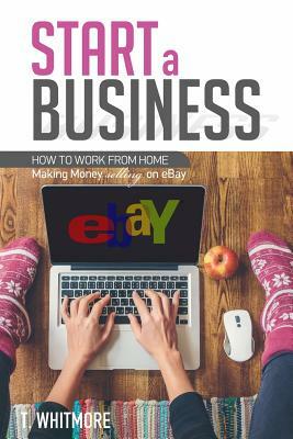 Start a Business: How to Work from Home Making Money Selling on eBay by T. Whitmore