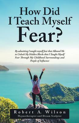 How Did I Teach Myself Fear?: By admitting I taught myself fear that Allowed Me to Unlock My Hidden Blocks that I Taught Myself Fear Through My Chil by Robert a. Wilson